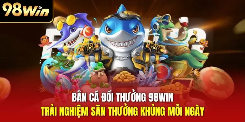 Bắn cá đổi thưởng 98WIN - Trải nghiệm săn thưởng khủng mỗi ngày
